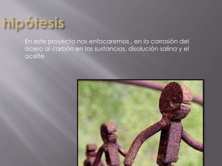 En este proyecto nos enfocaremos , en la corrosión del
acero al carbón en las sustancias, disolución salina y el
aceite
 