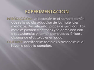 INTRODUCCION: La corrosión es el nombre común
que se la da ala oxidacion de los materiales
metálicos. Durante estos procesos químicos . Los
metales pierden electrones y se combinan con
otras sustancias y forman compuestos iónicos ,
algunos de ellos solubles en agua.
OBJETIVO: identificar los factores y sustancias que
llevan a cabo la corrosión.
 