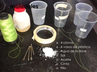  4 clavos
 4 vasos de plástico
 Agua de la llave
 Sal
 Aceite
 Cinta
 hilo
 