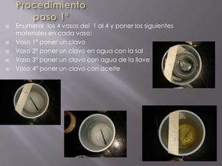  Enumerar los 4 vasos del 1 al 4 y poner los siguientes
materiales en cada vaso:
 Vaso 1º poner un clavo
 Vaso 2º poner un clavo en agua con la sal
 Vaso 3º poner un clavo con agua de la llave
 Vaso 4º poner un clavo con aceite
 