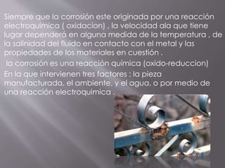 Siempre que la corrosión este originada por una reacción
electroquimica ( oxidacion) , la velocidad ala que tiene
lugar dependerá en alguna medida de la temperatura , de
la salinidad del fluido en contacto con el metal y las
propiedades de los materiales en cuestión .
la corrosión es una reacción química (oxido-reduccion)
En la que intervienen tres factores : la pieza
manufacturada, el ambiente, y el agua, o por medio de
una reacción electroquimica .
 