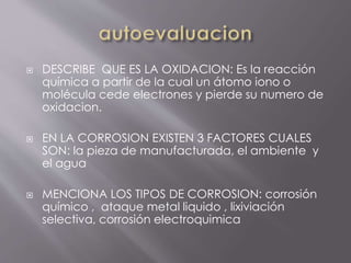  DESCRIBE QUE ES LA OXIDACION: Es la reacción
química a partir de la cual un átomo iono o
molécula cede electrones y pierde su numero de
oxidacion.
 EN LA CORROSION EXISTEN 3 FACTORES CUALES
SON: la pieza de manufacturada, el ambiente y
el agua
 MENCIONA LOS TIPOS DE CORROSION: corrosión
químico , ataque metal liquido , lixiviación
selectiva, corrosión electroquimica
 