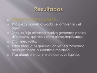  PREGUNTAS DETONADORAS:
 1ºla pieza manufacturada , el ambiente y el
agua.
 2º es un flujo eléctrico masivo generado por las
diferencias químicas entre piezas implicadas.
 3º un electrolito.
 4ºson productos que actúan ya sea formando
películas sobre la superficie metálica.
 5ºse disuelve en un medio corrosivo liquido.
 