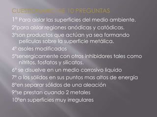 CUESTIONARIO DE 10 PREGUNTAS
1º Para aislar las superficies del medio ambiente.
2ºpara aislar regiones anódicas y catódicas.
3ºson productos que actúan ya sea formando
películas sobre la superficie metálica.
4º asoles modificados
5ºsenergicamente con otros inhibidores tales como
nitritos, fosfatos y silicatos.
6º se disuelve en un medio corrosivo liquido
7º a los sólidos en sus puntos mas altos de energía
8ºen separar sólidos de una aleación
9ºse prestan cuando 2 metales
10ºen superficies muy irregulares
 
