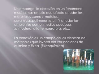 Sin embargo, la corrosión en un fenómeno
mucha mas amplio que afecta a todos los
materiales como : metales,
ceramicas,polimeros ,etc. . Y a todos los
ambientes como, medios caudosos
,atmosfera, alta temperatura, etc..
La corrosión es un campo de las ciencias de
materiales que invoca ala vez nociones de
química y física (fisicoquímica)
 
