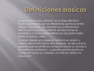 Lo que provoca la corrosión es un flujo eléctrico
masivo generado por las diferencias químicas entre
piezas implicadas. (la corrosión es un fenómeno
electroquímico).Una corriente de electrones se
establece cuando existe diferencia de potenciales
entre un punto y otro.
Cuando desde una especie química se ceden y
migran electrones hacia otra especie , se dice que la
especie que los emite se comporta como un ánodo y
se verifica la oxidacion , y aquella que los recibe se
comporta como un cátodo y en ella se verifica la
reducción
 