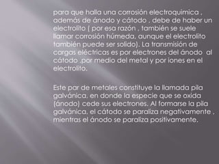 para que halla una corrosión electroquimica ,
además de ánodo y cátodo , debe de haber un
electrolito ( por esa razón , también se suele
llamar corrosión húmeda, aunque el electrolito
también puede ser solido). La transmisión de
cargas eléctricas es por electrones del ánodo al
cátodo ,por medio del metal y por iones en el
electrolito.
Este par de metales constituye la llamada pila
galvánica, en donde la especie que se oxida
(ánodo) cede sus electrones. Al formarse la pila
galvánica, el cátodo se paraliza negativamente ,
mientras el ánodo se paraliza positivamente.
 