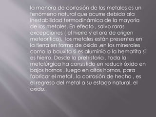 la manera de corrosión de los metales es un
fenómeno natural que ocurre debido ala
inestabilidad termodinámica de la mayoría
de los metales. En efecto , salvo raras
excepciones ( el hierro y el oro de origen
meteorítico), los metales están presentes en
la tierra en forma de óxido ,en los minerales
como la bauxita si es aluminio o la hematita si
es hierro. Desde la prehistoria , toda la
metalúrgica ha consistido en reducir óxido en
bajos hornos , luego en altos hornos, para
fabricar el metal , la corrosión de hecho , es
el regreso del metal a su estado natural, el
oxido.
 