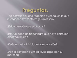 1ºla corrosión es una reacción química, en la que
intervienen tres factores ¿Cuáles son?
2º¿la corrosión que provoca ?
3º¿Qué debe de haber para que haya corrosión
electroquimica?
4º¿Qué son los inhibidores de corrosión?
5ºen la corrosión química ¿Qué pasa con su
material¿
 