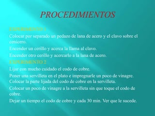 EXPERIMENTO 1
Colocar por separado un pedazo de lana de acero y el clavo sobre el
cenicero.
Encender un cerillo y acerca la llama al clavo.
Encender otro cerillo y acercarlo a la lana de acero.
EXPERIMENTO 2
Lijar con mucho cuidado el codo de cobre.
Poner una servilleta en el plato e impregnarle un poco de vinagre.
Colocar la parte lijada del codo de cobre en la servilleta.
Colocar un poco de vinagre a la servilleta sin que toque el codo de
cobre.
Dejar un tiempo el codo de cobre y cada 30 min. Ver que le sucede.
 