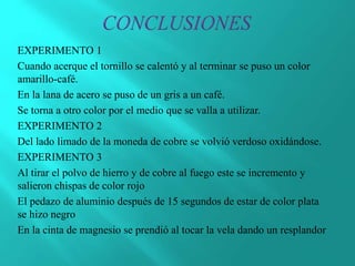 EXPERIMENTO 1
Cuando acerque el tornillo se calentó y al terminar se puso un color
amarillo-café.
En la lana de acero se puso de un gris a un café.
Se torna a otro color por el medio que se valla a utilizar.
EXPERIMENTO 2
Del lado limado de la moneda de cobre se volvió verdoso oxidándose.
EXPERIMENTO 3
Al tirar el polvo de hierro y de cobre al fuego este se incremento y
salieron chispas de color rojo
El pedazo de aluminio después de 15 segundos de estar de color plata
se hizo negro
En la cinta de magnesio se prendió al tocar la vela dando un resplandor
 