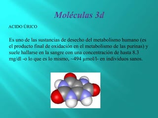 Es uno de las sustancias de desecho del metabolismo humano (es
el producto final de oxidación en el metabolismo de las purinas) y
suele hallarse en la sangre con una concentración de hasta 8.3
mg/dl -o lo que es lo mismo, ~494 µmol/l- en individuos sanos.
ACIDO ÚRICO
 