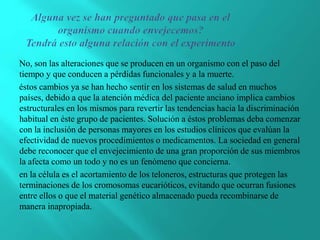 No, son las alteraciones que se producen en un organismo con el paso del
tiempo y que conducen a pérdidas funcionales y a la muerte.
éstos cambios ya se han hecho sentir en los sistemas de salud en muchos
países, debido a que la atención médica del paciente anciano implica cambios
estructurales en los mismos para revertir las tendencias hacia la discriminación
habitual en éste grupo de pacientes. Solución a éstos problemas deba comenzar
con la inclusión de personas mayores en los estudios clínicos que evalúan la
efectividad de nuevos procedimientos o medicamentos. La sociedad en general
debe reconocer que el envejecimiento de una gran proporción de sus miembros
la afecta como un todo y no es un fenómeno que concierna.
en la célula es el acortamiento de los teloneros, estructuras que protegen las
terminaciones de los cromosomas eucarióticos, evitando que ocurran fusiones
entre ellos o que el material genético almacenado pueda recombinarse de
manera inapropiada.
 