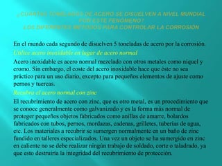 En el mundo cada segundo de disuelven 5 toneladas de acero por la corrosión.
Utilice acero inoxidable en lugar de acero normal
Acero inoxidable es acero normal mezclado con otros metales como níquel y
cromo. Sin embargo, el coste del acero inoxidable hace que éste no sea
práctico para un uso diario, excepto para pequeños elementos de ajuste como
pernos y tuercas.
Recubra el acero normal con zinc
El recubrimiento de acero con zinc, que es otro metal, es un procedimiento que
se conoce generalmente como galvanizado y es la forma más normal de
proteger pequeños objetos fabricados como anillas de amarre, bolardos
fabricados con tubos, pernos, mordazas, cadenas, grilletes, tuberías de agua,
etc. Los materiales a recubrir se sumergen normalmente en un baño de zinc
fundido en talleres especializados. Una vez un objeto se ha sumergido en zinc
en caliente no se debe realizar ningún trabajo de soldado, corte o taladrado, ya
que esto destruiría la integridad del recubrimiento de protección.
 