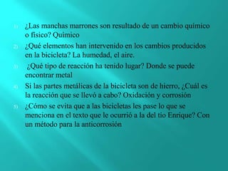 1) ¿Las manchas marrones son resultado de un cambio químico
o físico? Químico
2) ¿Qué elementos han intervenido en los cambios producidos
en la bicicleta? La humedad, el aire.
3) ¿Qué tipo de reacción ha tenido lugar? Donde se puede
encontrar metal
4) Si las partes metálicas de la bicicleta son de hierro, ¿Cuál es
la reacción que se llevó a cabo? Oxidación y corrosión
5) ¿Cómo se evita que a las bicicletas les pase lo que se
menciona en el texto que le ocurrió a la del tío Enrique? Con
un método para la anticorrosión
 