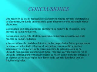 Una reacción de óxido-reducción se caracteriza porque hay una transferencia
de electrones, en donde una sustancia gana electrones y otra sustancia pierde
electrones:
La sustancia que gana electrones disminuye su número de oxidación. Este
proceso se llama Reducción.
La sustancia que pierde electrones aumenta su número de oxidación. Este
proceso se llama Oxidación.
y la corrosión es la pérdida o deterioro de las propiedades físicas y/o químicas
de un metal, sobre todo el hierro, al interactuar con su medio y que los
anticorrosivos son par evitar la corrosión como la galvanoplastia se ha
utilizado para realizar esculturas de metal. "bronces galvanoplásticos "se ha
utilizado también para reproducir objetos de valor, como monedas antiguas, y
en algunos casos estas copias han demostrado ser más duraderos que los
frágiles originales.
 