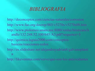 http://deconceptos.com/ciencias-naturales/corrosion
http://www.fao.org/docrep/003/v5270s/v5270s08.htm
http://www.ptolomeo.unam.mx:8080/xmlui/bitstream/h
andle/132.248.52.100/645/A3.pdf?sequence=3
http://quimica.laguia2000.com/conceptos-
basicos/reacciones-redox
http://es.slideshare.net/alejandrayadrian8/galvanoplasti
a
http://likevemma.com/verve/que-son-los-antioxidantes
 