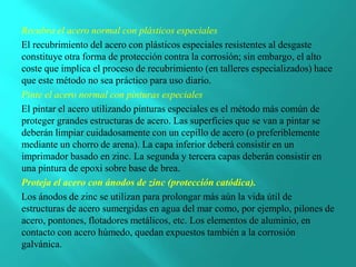 Recubra el acero normal con plásticos especiales
El recubrimiento del acero con plásticos especiales resistentes al desgaste
constituye otra forma de protección contra la corrosión; sin embargo, el alto
coste que implica el proceso de recubrimiento (en talleres especializados) hace
que este método no sea práctico para uso diario.
Pinte el acero normal con pinturas especiales
El pintar el acero utilizando pinturas especiales es el método más común de
proteger grandes estructuras de acero. Las superficies que se van a pintar se
deberán limpiar cuidadosamente con un cepillo de acero (o preferiblemente
mediante un chorro de arena). La capa inferior deberá consistir en un
imprimador basado en zinc. La segunda y tercera capas deberán consistir en
una pintura de epoxi sobre base de brea.
Proteja el acero con ánodos de zinc (protección catódica).
Los ánodos de zinc se utilizan para prolongar más aún la vida útil de
estructuras de acero sumergidas en agua del mar como, por ejemplo, pilones de
acero, pontones, flotadores metálicos, etc. Los elementos de aluminio, en
contacto con acero húmedo, quedan expuestos también a la corrosión
galvánica.
 