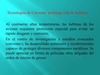 Al contraerse altas temperaturas, las turbinas de los
aviones requieren protección especial para evitar un
rápido desgaste y corrosión.
En el centro de investigación y estudios avanzados
(cinvestav), ha desarrollado materiales y recubrimientos
capaces de proteger diversos componentes metálicos. Se
puede apreciar en forma de películas ultra delgadas del
orden de micras de grosor
Tecnologías de Cinvestav prolonga vida de turbinas
 