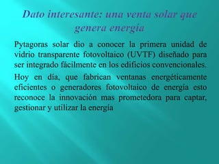 Pytagoras solar dio a conocer la primera unidad de
vidrio transparente fotovoltaico (UVTF) diseñado para
ser integrado fácilmente en los edificios convencionales.
Hoy en día, que fabrican ventanas energéticamente
eficientes o generadores fotovoltaico de energía esto
reconoce la innovación mas prometedora para captar,
gestionar y utilizar la energía
 