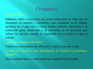 ¿Que sabemos?
Sabemos redox (reacciones de oxido-reducción) se sabe que se
encuentra en metales y alimentos, que oxidación es el cambio
químico en el que uno o varios átomos pierden electrones y la
reducción gana electrones y la corrosión es el deterioro que
sufren los metales cuando se interactúa con el medio en que se
trabaja.
¿Que necesitamos investigar?
Cuales son los medios de corrosión y como se puede evitar.
¿Como nos ayudara esta información al resolver el problemas
elegido?
Que se puede hacer y como podemos cambiar la corrosión.
 