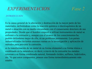 Es la causa general de la alteración y destrucción de la mayor parte de los
materiales, definiéndose como la reacción química o electroquímica de un
metal o aleación con su medio circundante con el consecuente deterioro de sus
propiedades. Desde que el hombre empezó a utilizar instrumentos de metal se
enfrentó a la corrosión y, aunque con el avance de los conocimientos ha
podido defenderse mejor de ella, es un problema permanente. Los países
industrializados invierten enormes sumas en la investigación y aplicación de
métodos para prevenir la corrosión.
es la transformación de un metal de su forma elemental a su forma iónica o
combinada en la naturaleza, es decir, a través de la corrosión los metales
retornan a su forma combinada natural, formando óxidos, sulfuros, hidróxidos,
etc. Ya que estos compuestos, poseen una forma termodinámicamente más
estable.
INTRODUCCIÓN
 