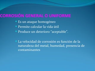 CORROSIÓN GENERAL O UNIFORME
      Es un ataque homogéneo
      Permite calcular la vida útil
      Produce un deterioro “aceptable”.


      La velocidad de corrosión es función de la
       naturaleza del metal, humedad, presencia de
       contaminantes
 
