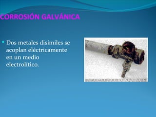 CORROSIÓN GALVÁNICA


 Dos metales disímiles se
 acoplan eléctricamente
 en un medio
 electrolítico.
 