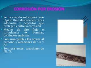 CORROSIÓN POR EROSIÓN
 Se da cuando soluciones con
  rápido flujo desprenden capas
  adheridas y depósitos que
  protegen contra la corrosión
 Medios de alto flujo o
  turbulencia          bombas,
  conductos turbinas
 Son susceptibles los aceros al
  carbono y aleaciones de Cu y
  Al
 Son resistentes: aleaciones de
  Ni, Ti.
 