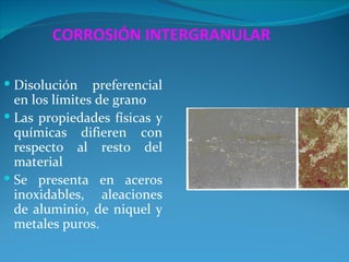 CORROSIÓN INTERGRANULAR

 Disolución    preferencial
  en los límites de grano
 Las propiedades físicas y
  químicas difieren con
  respecto al resto del
  material
 Se presenta en aceros
  inoxidables, aleaciones
  de aluminio, de niquel y
  metales puros.
 