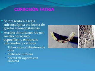 CORROSIÓN FATIGA

 Se presenta a escala
  microscópica en forma de
  grietas transcristalinas
 Acción simultánea de un
  medio corrosivo
  específico y esfuerzos
  alternados y cíclicos
   Tubos intercambiadores de
    calor
   Alabes de turbinas
   Aceros en vapores con
    cloruros
 