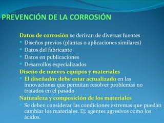 PREVENCIÓN DE LA CORROSIÓN

    Datos de corrosión se derivan de diversas fuentes
     Diseños previos (plantas o aplicaciones similares)
     Datos del fabricante
     Datos en publicaciones
     Desarrollos especializados
    Diseño de nuevos equipos y materiales
     El diseñador debe estar actualizado en las
      innovaciones que permitan resolver problemas no
      tratados en el pasado
    Naturaleza y composición de los materiales
     Se deben considerar las condiciones extremas que puedan
      cambiar los materiales. Ej: agentes agresivos como los
      ácidos.
 