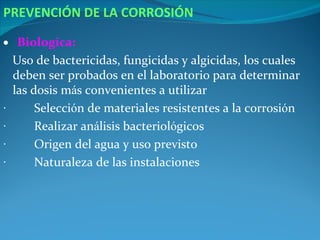 PREVENCIÓN DE LA CORROSIÓN

• Biologica:
    Uso de bactericidas, fungicidas y algicidas, los cuales
    deben ser probados en el laboratorio para determinar
    las dosis más convenientes a utilizar
·        Selección de materiales resistentes a la corrosión
·        Realizar análisis bacteriológicos
·        Origen del agua y uso previsto
·        Naturaleza de las instalaciones
 
