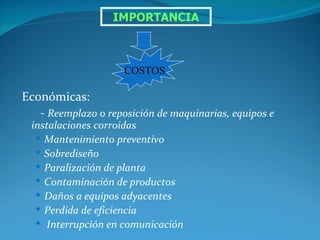 IMPORTANCIA



                     COSTOS

Económicas:
   - Reemplazo o reposición de maquinarias, equipos e
  instalaciones corroidas
    Mantenimiento preventivo
    Sobrediseño
    Paralización de planta
    Contaminación de productos
    Daños a equipos adyacentes
    Perdida de eficiencia
    Interrupción en comunicación
 