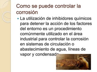 Como se puede controlar la
corrosión
 La utilización de inhibidores químicos
para detener la acción de los factores
del entorno es un procedimiento
comúnmente utilizado en el área
industrial para controlar la corrosión
en sistemas de circulación o
abastecimiento de agua, líneas de
vapor y condensado
 