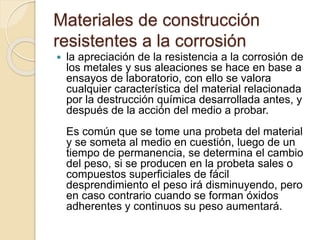 Materiales de construcción
resistentes a la corrosión
 la apreciación de la resistencia a la corrosión de
los metales y sus aleaciones se hace en base a
ensayos de laboratorio, con ello se valora
cualquier característica del material relacionada
por la destrucción química desarrollada antes, y
después de la acción del medio a probar.
Es común que se tome una probeta del material
y se someta al medio en cuestión, luego de un
tiempo de permanencia, se determina el cambio
del peso, si se producen en la probeta sales o
compuestos superficiales de fácil
desprendimiento el peso irá disminuyendo, pero
en caso contrario cuando se forman óxidos
adherentes y continuos su peso aumentará.
 