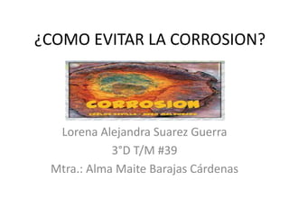¿COMO EVITAR LA CORROSION?
Lorena Alejandra Suarez Guerra
3°D T/M #39
Mtra.: Alma Maite Barajas Cárdenas
 
