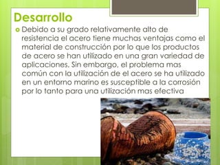 Desarrollo
 Debido a su grado relativamente alto de
resistencia el acero tiene muchas ventajas como el
material de construcción por lo que los productos
de acero se han utilizado en una gran variedad de
aplicaciones. Sin embargo, el problema mas
común con la utilización de el acero se ha utilizado
en un entorno marino es susceptible a la corrosión
por lo tanto para una utilización mas efectiva
 