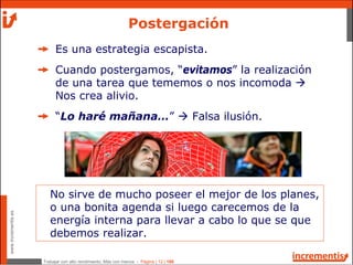 Trabajar con alto rendimiento; Más con menos - Página | 12 | 186
www.incrementis.es
Es una estrategia escapista.
Cuando postergamos, “evitamos” la realización
de una tarea que tememos o nos incomoda
Nos crea alivio.
“Lo haré mañana…” Falsa ilusión.
Postergación
No sirve de mucho poseer el mejor de los planes,
o una bonita agenda si luego carecemos de la
energía interna para llevar a cabo lo que se que
debemos realizar.
 