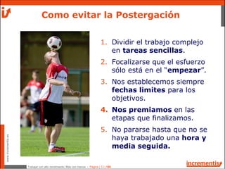 Trabajar con alto rendimiento; Más con menos - Página | 13 | 186
www.incrementis.es
1. Dividir el trabajo complejo
en tareas sencillas.
2. Focalizarse que el esfuerzo
sólo está en el “empezar”.
3. Nos establecemos siempre
fechas limites para los
objetivos.
4. Nos premiamos en las
etapas que finalizamos.
5. No pararse hasta que no se
haya trabajado una hora y
media seguida.
Como evitar la Postergación
 