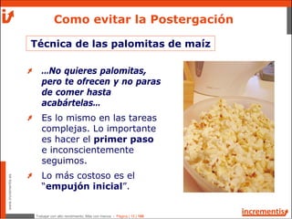 Trabajar con alto rendimiento; Más con menos - Página | 15 | 186
www.incrementis.es
…No quieres palomitas,
pero te ofrecen y no paras
de comer hasta
acabártelas…
Es lo mismo en las tareas
complejas. Lo importante
es hacer el primer paso
e inconscientemente
seguimos.
Lo más costoso es el
“empujón inicial”.
Como evitar la Postergación
Técnica de las palomitas de maíz
 