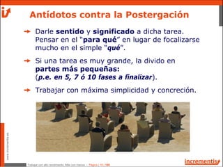 Trabajar con alto rendimiento; Más con menos - Página | 16 | 186
www.incrementis.es
Antídotos contra la Postergación
Darle sentido y significado a dicha tarea.
Pensar en el “para qué” en lugar de focalizarse
mucho en el simple “qué”.
Si una tarea es muy grande, la divido en
partes más pequeñas:
(p.e. en 5, 7 ó 10 fases a finalizar).
Trabajar con máxima simplicidad y concreción.
 