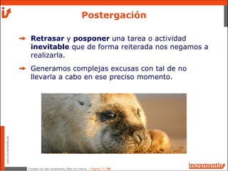 Trabajar con alto rendimiento; Más con menos - Página | 3 | 186
www.incrementis.es
Retrasar y posponer una tarea o actividad
inevitable que de forma reiterada nos negamos a
realizarla.
Generamos complejas excusas con tal de no
llevarla a cabo en ese preciso momento.
Postergación
 