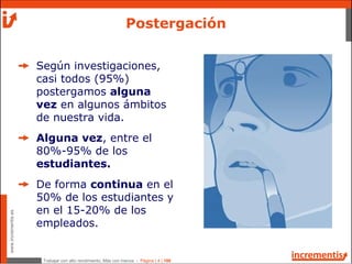 Trabajar con alto rendimiento; Más con menos - Página | 4 | 186
www.incrementis.es
Según investigaciones,
casi todos (95%)
postergamos alguna
vez en algunos ámbitos
de nuestra vida.
Alguna vez, entre el
80%-95% de los
estudiantes.
De forma continua en el
50% de los estudiantes y
en el 15-20% de los
empleados.
Postergación
 