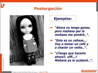 Trabajar con alto rendimiento; Más con menos - Página | 6 | 186
www.incrementis.es
Postergación
“Ahora no tengo ganas,
pero mañana por la
mañana me pondré..”.
“Esto es un coñazo...
Voy a tomar un café y
a charlar un ratito…”.
“¿Tengo que hacerlo
ahora?, ufff...!
Mañana ya lo acabaré…”.
Ejemplos:
 