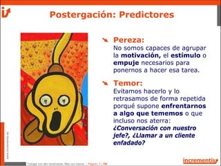 Trabajar con alto rendimiento; Más con menos - Página | 7 | 186
www.incrementis.es
Postergación: Predictores
Pereza:
No somos capaces de agrupar
la motivación, el estímulo o
empuje necesarios para
ponernos a hacer esa tarea.
Temor:
Evitamos hacerlo y lo
retrasamos de forma repetida
porqué supone enfrentarnos
a algo que tememos o que
incluso nos aterra:
¿Conversación con nuestro
jefe?, ¿Llamar a un cliente
enfadado?
 