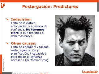 Trabajar con alto rendimiento; Más con menos - Página | 8 | 186
www.incrementis.es
Indecisión:
Falta de iniciativa,
anticipación y ausencia de
confianza. No tenemos
claro lo que tenemos o
debemos hacer.
Otras causas:
Falta de energía y vitalidad,
mala organización y
planificación, incapacidad
para medir el esfuerzo
necesario (perfeccionismo).
Postergación: Predictores
 