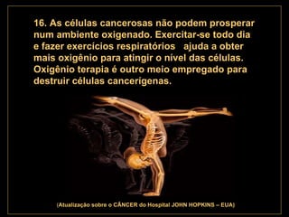 . 16. As células cancerosas não podem prosperar num ambiente oxigenado. Exercitar-se todo dia e fazer exercícios respiratórios  ajuda a obter mais oxigênio para atingir o nível das células. Oxigênio terapia é outro meio empregado para destruir células cancerígenas.   ( Atualização   sobre o CÂNCER do Hospital JOHN HOPKINS – EUA) 