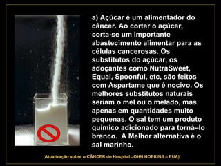 . a) Açúcar é um alimentador do câncer. Ao cortar o açúcar,  corta-se um importante abastecimento alimentar para as células cancerosas. Os substitutos do açúcar, os adoçantes como NutraSweet, Equal, Spoonful, etc, são feitos com Aspartame que é nocivo. Os melhores substitutos naturais seriam o mel ou o melado, mas apenas em quantidades muito pequenas. O sal tem um produto químico adicionado para torná–lo branco.  A Melhor alternativa é o sal marinho.   ( Atualização   sobre o CÂNCER do Hospital JOHN HOPKINS – EUA) 