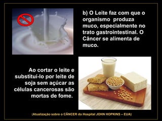 . b) O Leite faz com que o organismo  produza muco, especialmente no trato gastrointestinal. O Câncer se alimenta de muco.   Ao cortar o leite e substituí-lo por leite de soja sem açúcar as células cancerosas são mortas de fome.   ( Atualização   sobre o CÂNCER do Hospital JOHN HOPKINS – EUA) 
